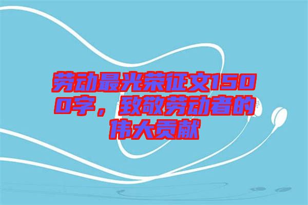 勞動最光榮征文1500字，致敬勞動者的偉大貢獻(xiàn)