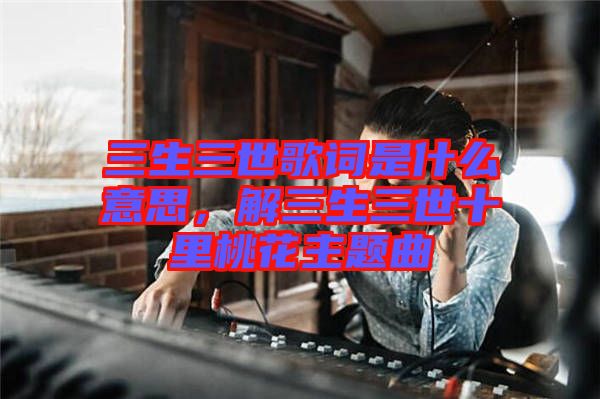 三生三世歌詞是什么意思，解三生三世十里桃花主題曲