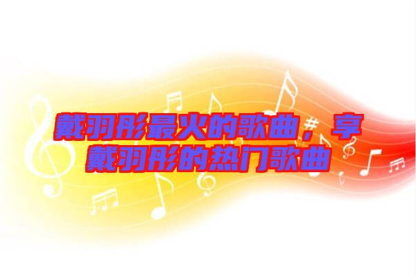 戴羽彤最火的歌曲，享戴羽彤的熱門(mén)歌曲
