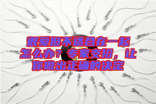 很愛但不適合在一起怎么辦？專家支招，讓你做出正確的決定