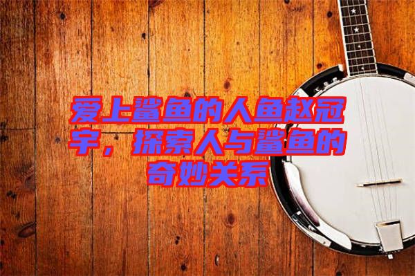 愛上鯊魚的人魚趙冠宇，探索人與鯊魚的奇妙關(guān)系