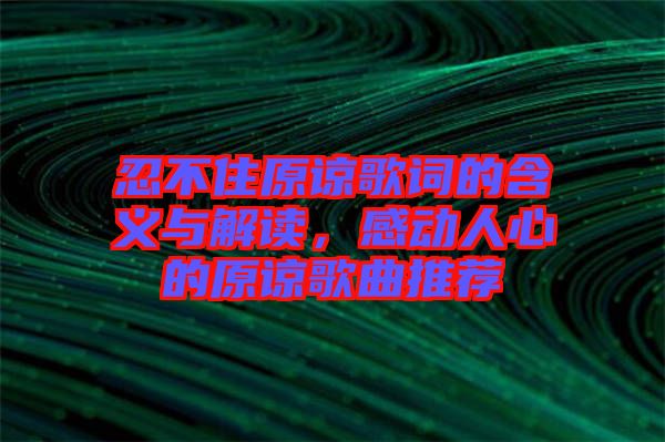 忍不住原諒歌詞的含義與解讀，感動(dòng)人心的原諒歌曲推薦