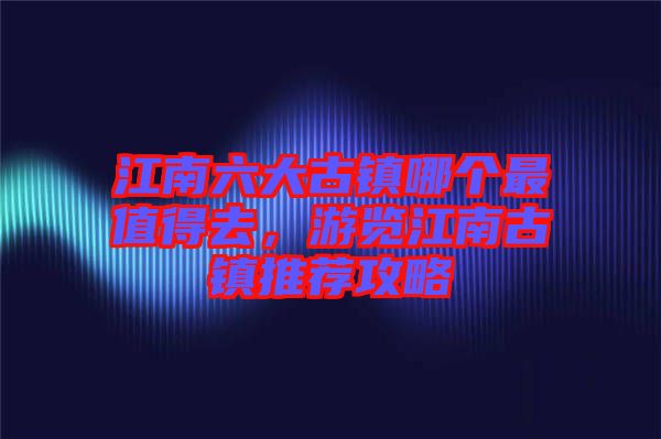 江南六大古鎮(zhèn)哪個(gè)最值得去，游覽江南古鎮(zhèn)推薦攻略
