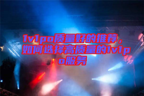 1v1po質(zhì)量好的推薦，如何選擇高質(zhì)量的1v1po服務(wù)