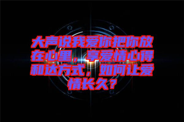 大聲說(shuō)我愛(ài)你把你放在心里，享愛(ài)情心得和達(dá)方式，如何讓愛(ài)情長(zhǎng)久？