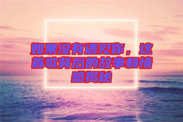 如果沒有遇見你，這首歌背后的故事和情感揭秘