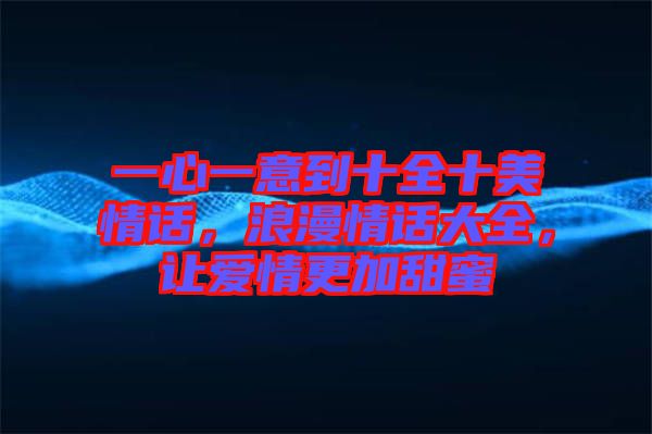 一心一意到十全十美情話，浪漫情話大全，讓愛(ài)情更加甜蜜