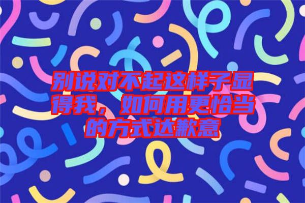 別說對不起這樣子顯得我，如何用更恰當?shù)姆绞竭_歉意