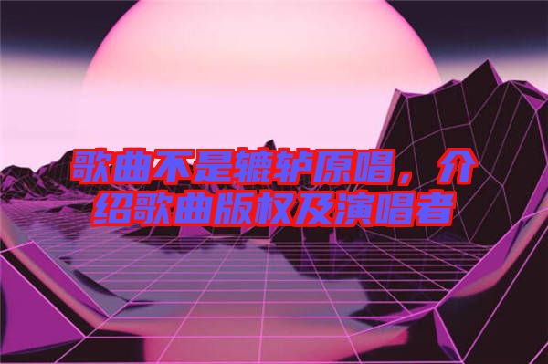 歌曲不是轆轤原唱，介紹歌曲版權及演唱者