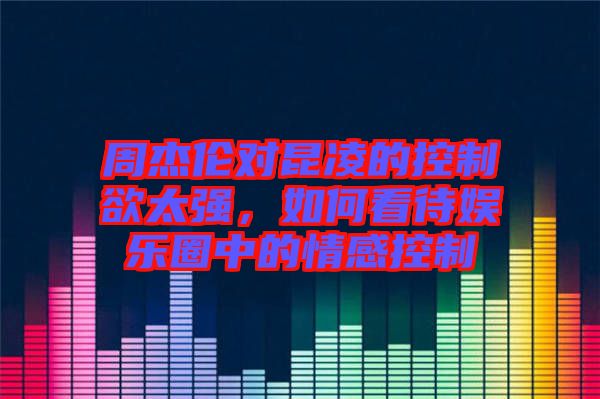周杰倫對(duì)昆凌的控制欲太強(qiáng)，如何看待娛樂圈中的情感控制