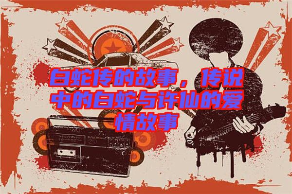 白蛇傳的故事，傳說中的白蛇與許仙的愛情故事