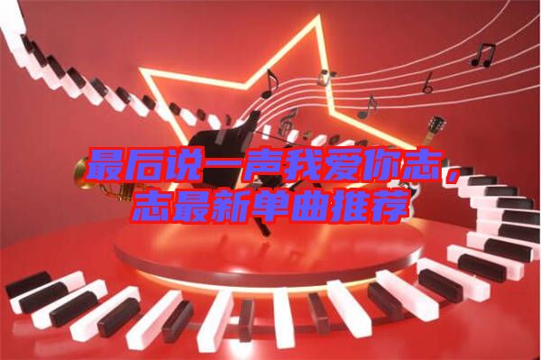 最后說一聲我愛你志，志最新單曲推薦