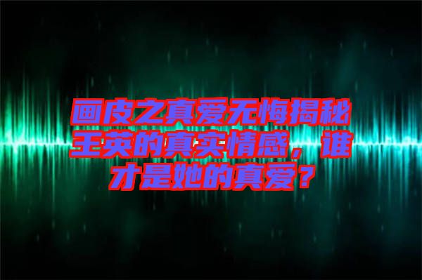 畫(huà)皮之真愛(ài)無(wú)悔揭秘王英的真實(shí)情感，誰(shuí)才是她的真愛(ài)？