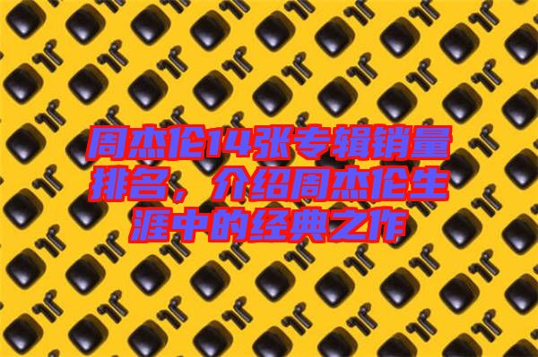 周杰倫14張專輯銷量排名，介紹周杰倫生涯中的經(jīng)典之作