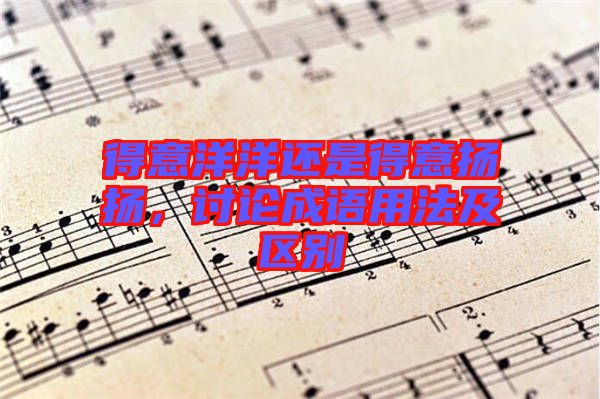 得意洋洋還是得意揚揚，討論成語用法及區(qū)別