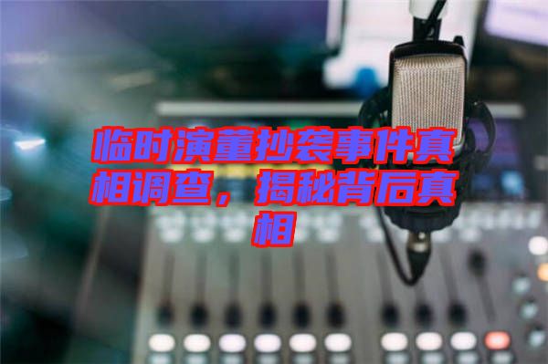 臨時(shí)演董抄襲事件真相調(diào)查，揭秘背后真相