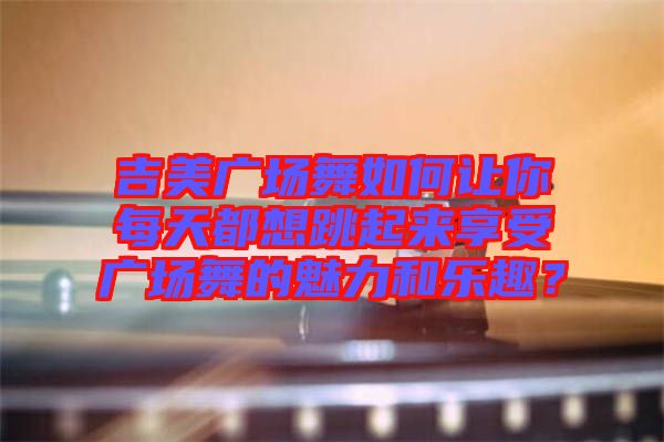 吉美廣場舞如何讓你每天都想跳起來享受廣場舞的魅力和樂趣？