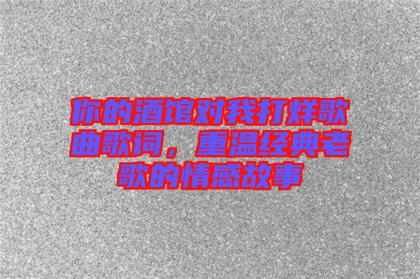 你的酒館對(duì)我打烊歌曲歌詞，重溫經(jīng)典老歌的情感故事