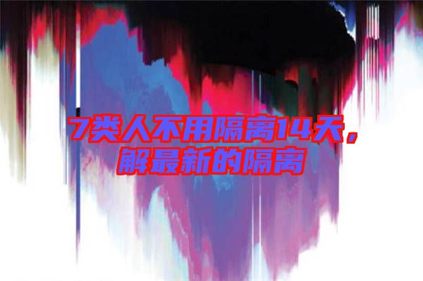 7類人不用隔離14天，解最新的隔離