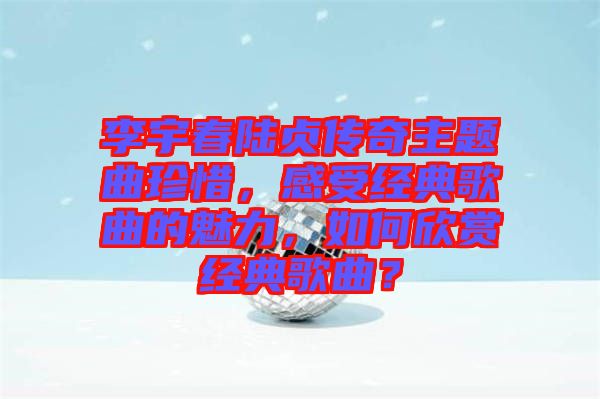 李宇春陸貞傳奇主題曲珍惜，感受經典歌曲的魅力，如何欣賞經典歌曲？