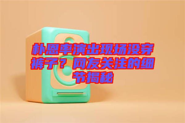 樸恩率演出現場沒穿褲子？網友關注的細節(jié)揭秘