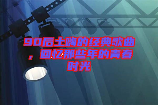 90后土嗨的經(jīng)典歌曲，回憶那些年的青春時(shí)光