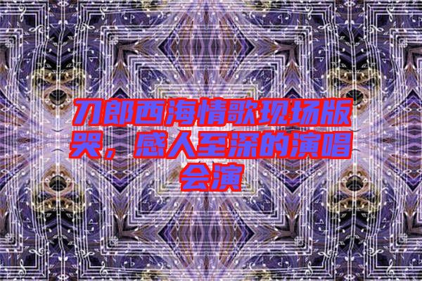 刀郎西海情歌現(xiàn)場版哭，感人至深的演唱會演