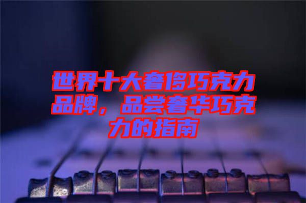 世界十大奢侈巧克力品牌，品嘗奢華巧克力的指南