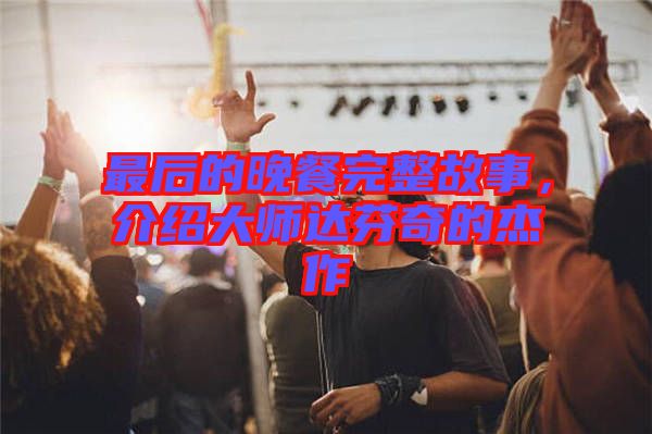 最后的晚餐完整故事，介紹大師達(dá)芬奇的杰作