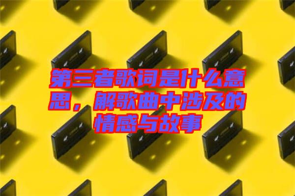 第三者歌詞是什么意思，解歌曲中涉及的情感與故事