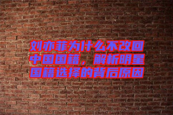 劉亦菲為什么不改回中國國籍，解析明星國籍選擇的背后原因