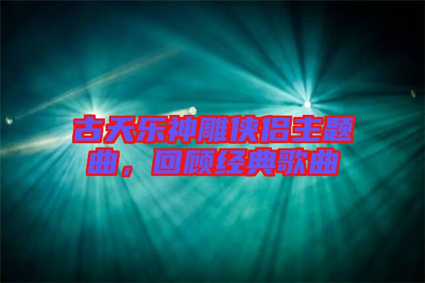 古天樂神雕俠侶主題曲，回顧經(jīng)典歌曲