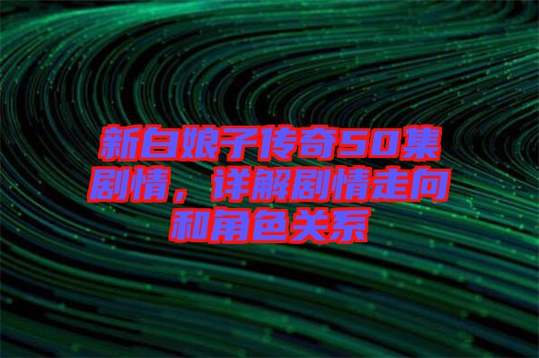 新白娘子傳奇50集劇情，詳解劇情走向和角色關(guān)系