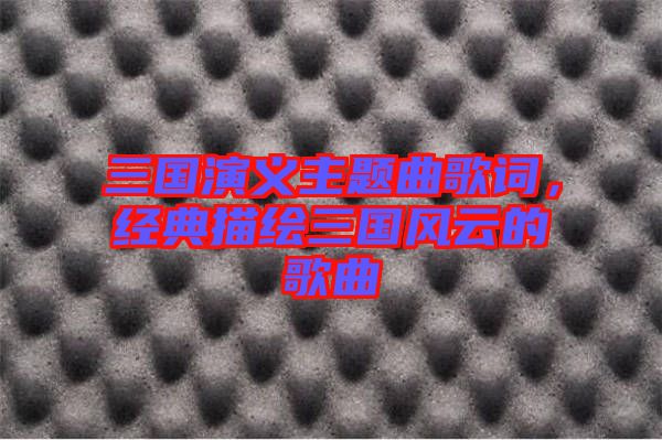 三國演義主題曲歌詞，經(jīng)典描繪三國風(fēng)云的歌曲