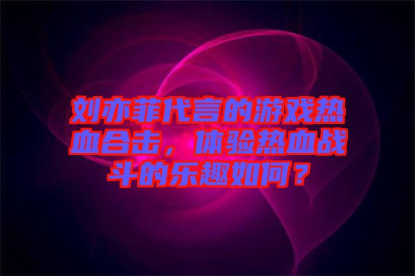 劉亦菲代言的游戲熱血合擊，體驗(yàn)熱血戰(zhàn)斗的樂趣如何？
