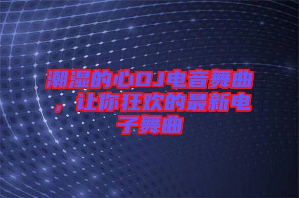 潮濕的心DJ電音舞曲，讓你狂歡的最新電子舞曲
