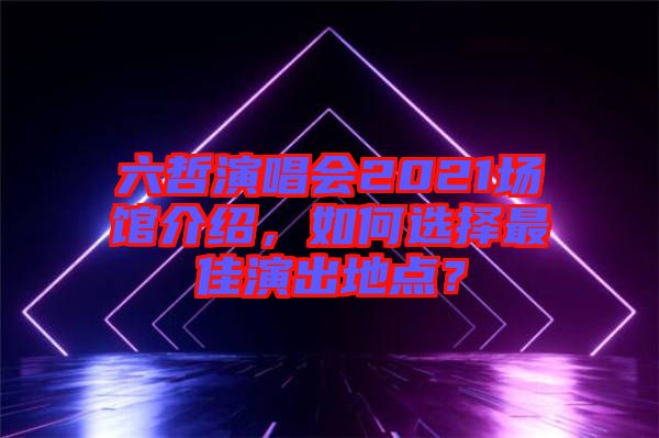 六哲演唱會(huì)2021場(chǎng)館介紹，如何選擇最佳演出地點(diǎn)？
