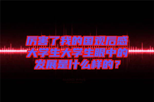 厲害了我的國(guó)觀(guān)后感大學(xué)生大學(xué)生眼中的發(fā)展是什么樣的？