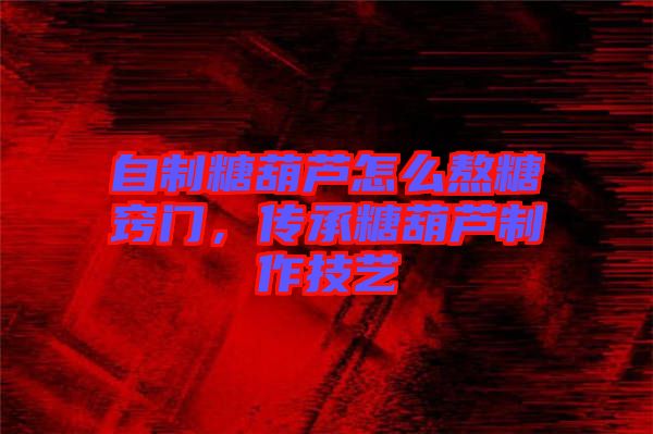 自制糖葫蘆怎么熬糖竅門，傳承糖葫蘆制作技藝