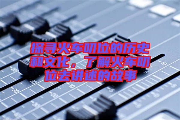 探尋火車(chē)叨位的歷史和文化，了解火車(chē)叨位去講述的故事