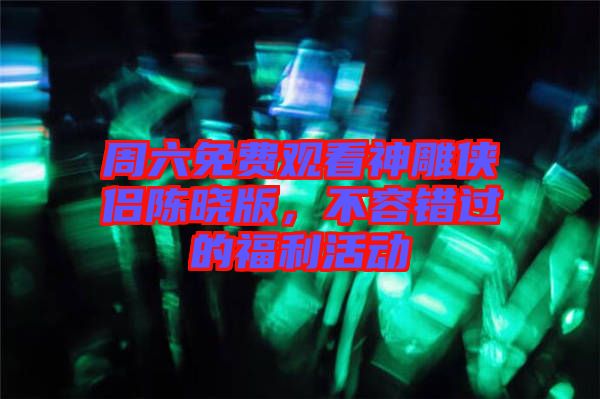 周六免費(fèi)觀看神雕俠侶陳曉版，不容錯(cuò)過的福利活動(dòng)