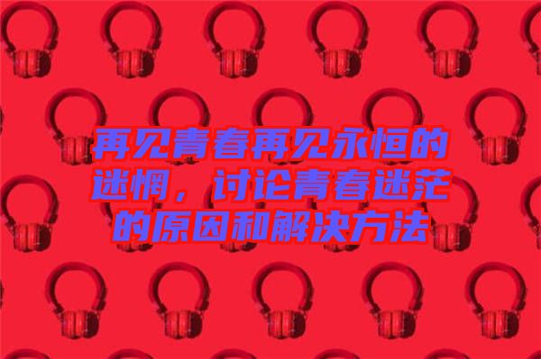 再見青春再見永恒的迷惘，討論青春迷茫的原因和解決方法