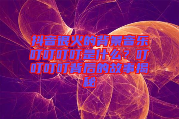 抖音很火的背景音樂(lè)叮叮叮叮是什么？叮叮叮叮背后的故事揭秘