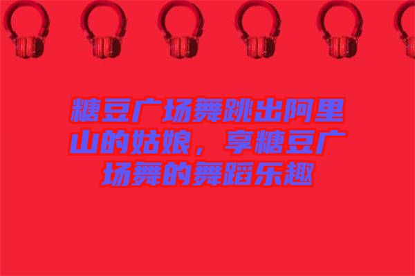 糖豆廣場舞跳出阿里山的姑娘，享糖豆廣場舞的舞蹈樂趣