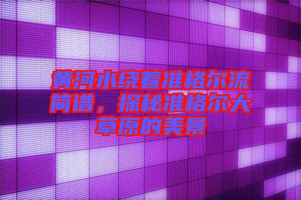 黃河水繞著準(zhǔn)格爾流簡(jiǎn)譜，探秘準(zhǔn)格爾大草原的美景