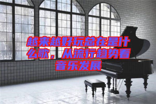 越來越好玩總在是什么歌，從流行趨勢(shì)看音樂發(fā)展