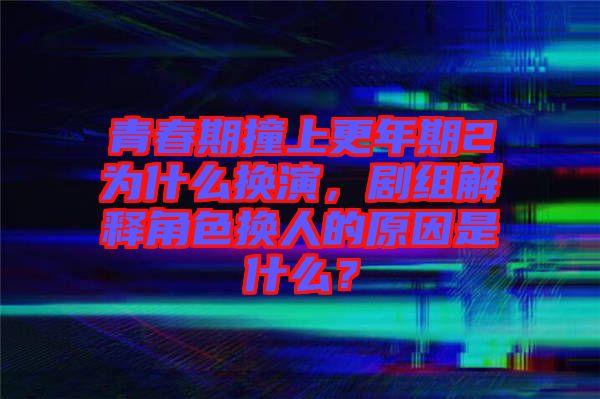 青春期撞上更年期2為什么換演，劇組解釋角色換人的原因是什么？