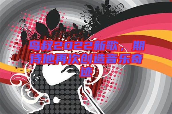 鳥叔2022新歌，期待他再次創(chuàng)造音樂奇跡
