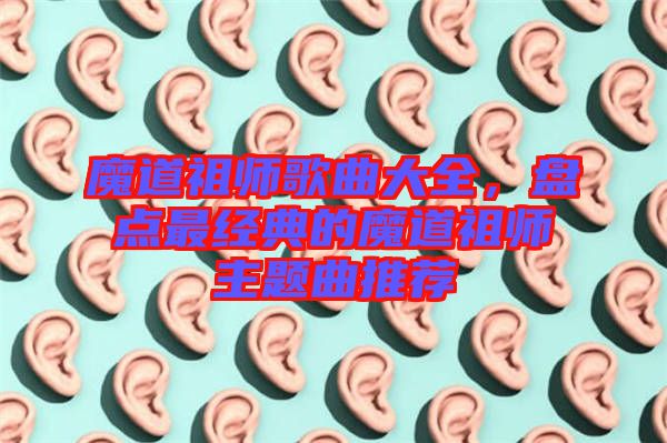 魔道祖師歌曲大全，盤(pán)點(diǎn)最經(jīng)典的魔道祖師主題曲推薦