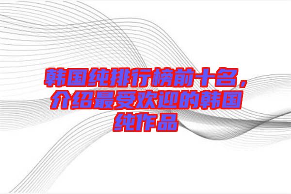 韓國純排行榜前十名，介紹最受歡迎的韓國純作品